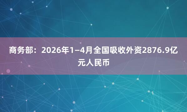 商务部：2026年1—4月全国吸收外资2876.9亿元人民币