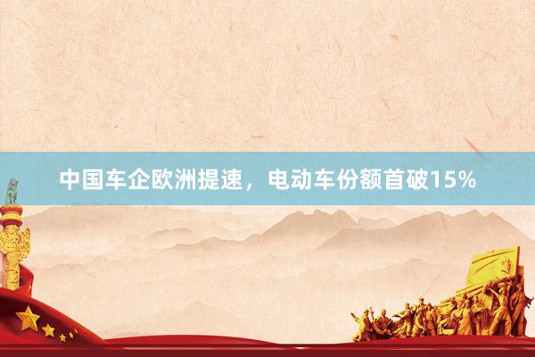 中国车企欧洲提速，电动车份额首破15%