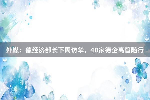 外媒：德经济部长下周访华，40家德企高管随行