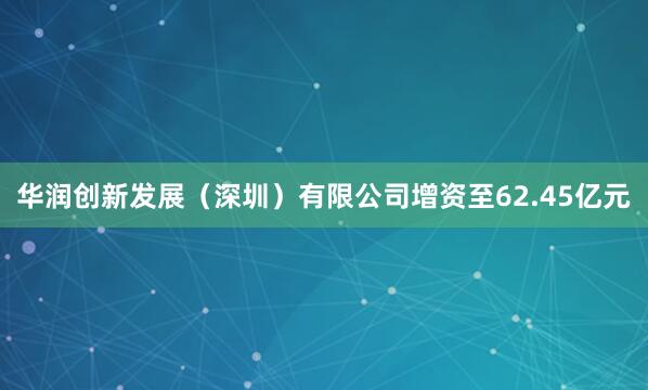 华润创新发展（深圳）有限公司增资至62.45亿元