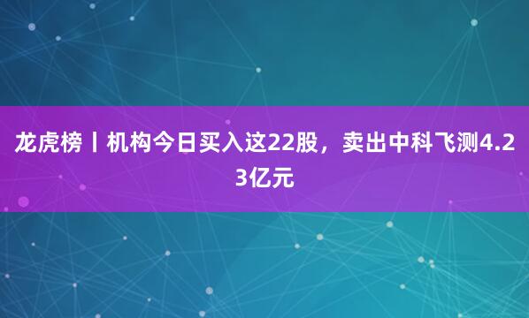 龙虎榜丨机构今日买入这22股，卖出中科飞测4.23亿元