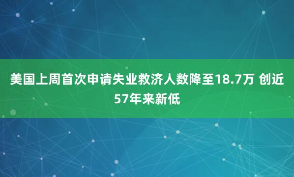 美国上周首次申请失业救济人数降至18.7万 创近57年来新低