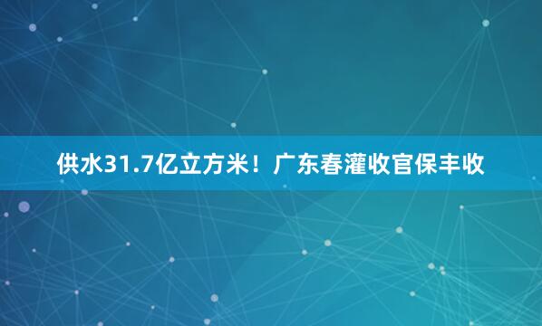 供水31.7亿立方米！广东春灌收官保丰收
