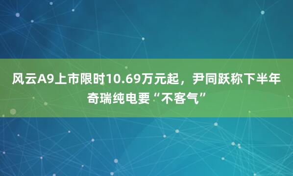 风云A9上市限时10.69万元起，尹同跃称下半年奇瑞纯电要“不客气”