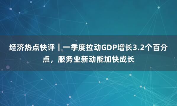 经济热点快评｜一季度拉动GDP增长3.2个百分点，服务业新动能加快成长
