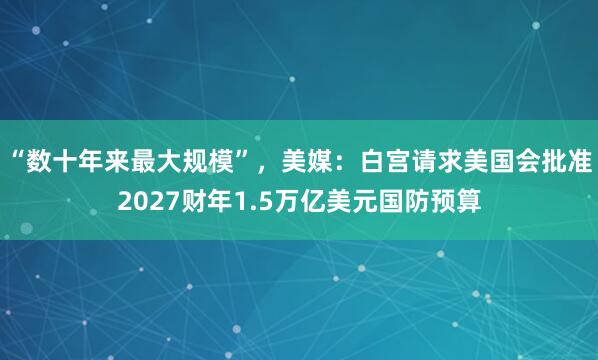 “数十年来最大规模”，美媒：白宫请求美国会批准2027财年1.5万亿美元国防预算