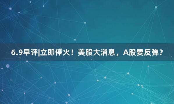6.9早评|立即停火!美股大消息,A股要反弹?