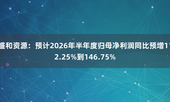 盛和资源：预计2026年半年度归母净利润同比预增112.25%到146.75%