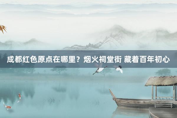 成都红色原点在哪里？烟火祠堂街 藏着百年初心