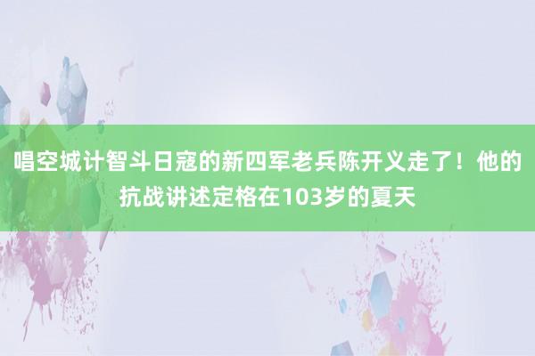 唱空城计智斗日寇的新四军老兵陈开义走了！他的抗战讲述定格在103岁的夏天