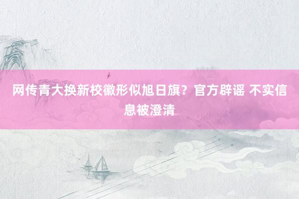 网传青大换新校徽形似旭日旗？官方辟谣 不实信息被澄清
