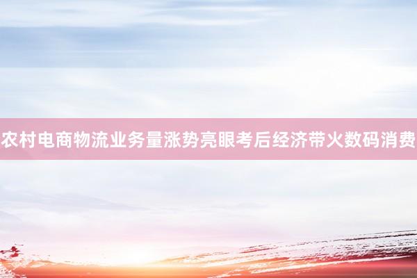 农村电商物流业务量涨势亮眼考后经济带火数码消费