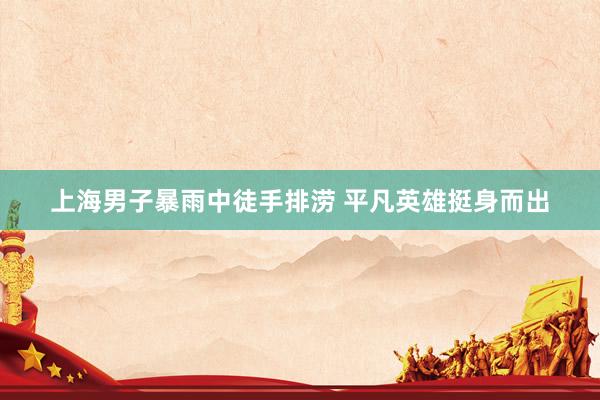 上海男子暴雨中徒手排涝 平凡英雄挺身而出