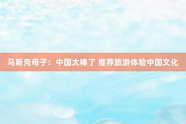 马斯克母子：中国太棒了 推荐旅游体验中国文化