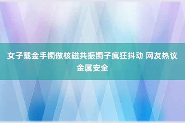 女子戴金手镯做核磁共振镯子疯狂抖动 网友热议金属安全