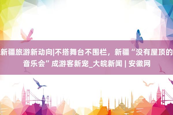 新疆旅游新动向|不搭舞台不围栏，新疆“没有屋顶的音乐会”成游客新宠_大皖新闻 | 安徽网