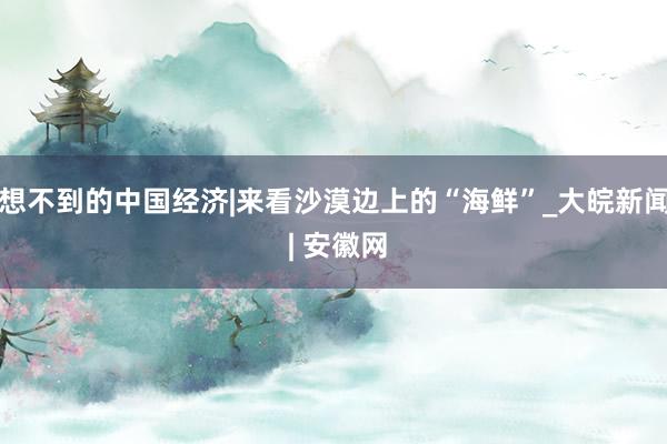 想不到的中国经济|来看沙漠边上的“海鲜”_大皖新闻 | 安徽网