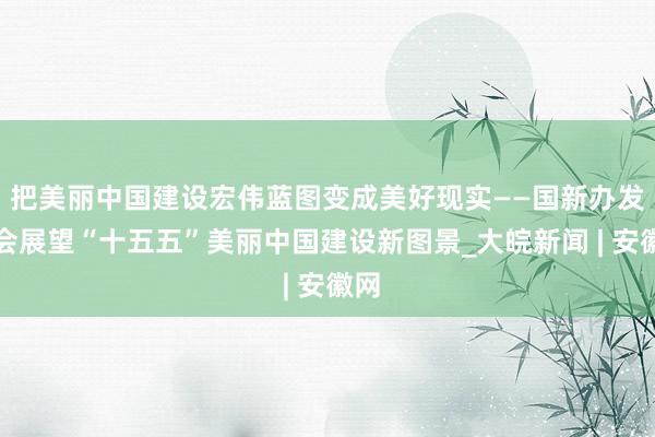 把美丽中国建设宏伟蓝图变成美好现实——国新办发布会展望“十五五”美丽中国建设新图景_大皖新闻 | 安徽网