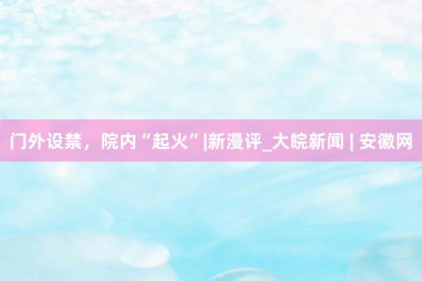 门外设禁，院内“起火”|新漫评_大皖新闻 | 安徽网