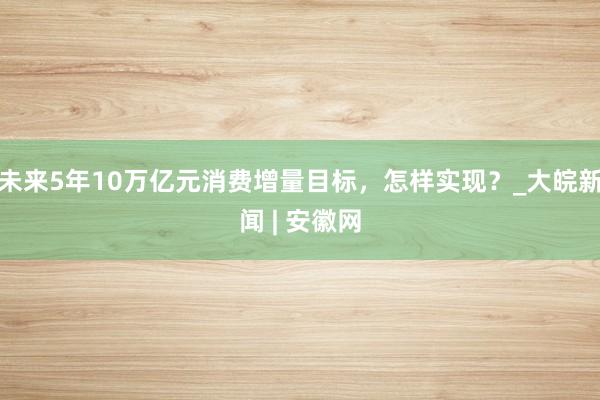 未来5年10万亿元消费增量目标，怎样实现？_大皖新闻 | 安徽网