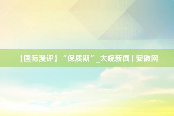 【国际漫评】“保质期”_大皖新闻 | 安徽网