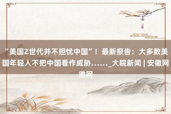 “美国Z世代并不担忧中国”！最新报告：大多数美国年轻人不把中国看作威胁……_大皖新闻 | 安徽网