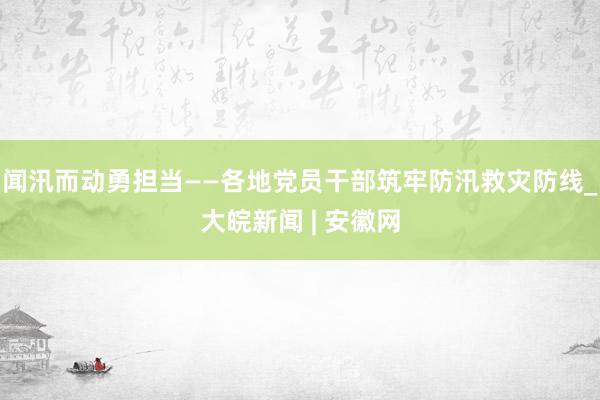 闻汛而动勇担当——各地党员干部筑牢防汛救灾防线_大皖新闻 | 安徽网