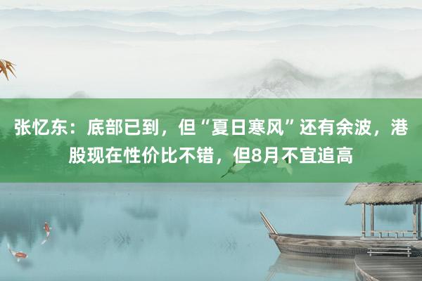 张忆东:底部已到,但“夏日寒风”还有余波,港股现在性价比不错,但8月不宜追高