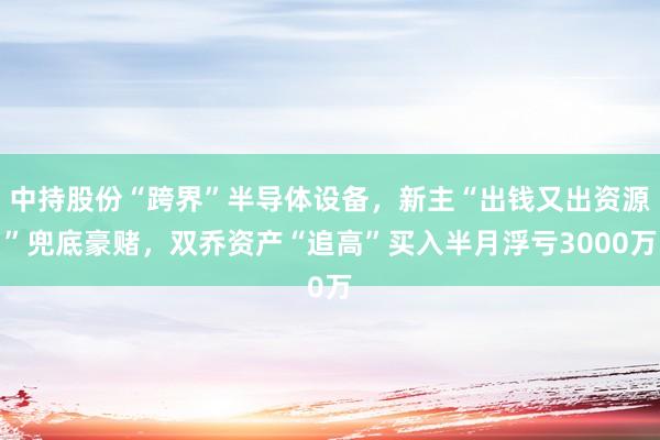 中持股份“跨界”半导体设备，新主“出钱又出资源”兜底豪赌，双乔资产“追高”买入半月浮亏3000万