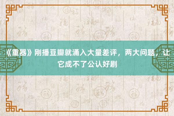 《重器》刚播豆瓣就涌入大量差评，两大问题，让它成不了公认好剧