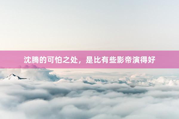 沈腾的可怕之处，是比有些影帝演得好