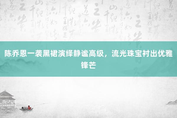 陈乔恩一袭黑裙演绎静谧高级，流光珠宝衬出优雅锋芒