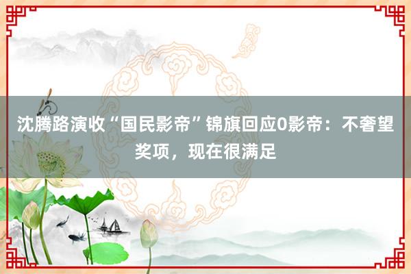 沈腾路演收“国民影帝”锦旗回应0影帝：不奢望奖项，现在很满足