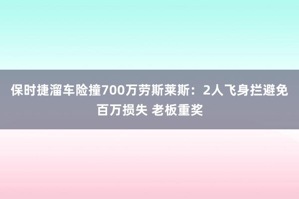 保时捷溜车险撞700万劳斯莱斯：2人飞身拦避免百万损失 老板重奖
