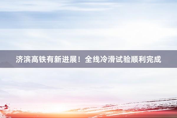 济滨高铁有新进展！全线冷滑试验顺利完成