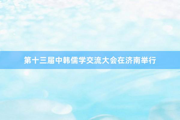 第十三届中韩儒学交流大会在济南举行