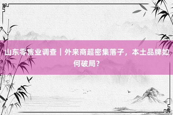 山东零售业调查｜外来商超密集落子，本土品牌如何破局？