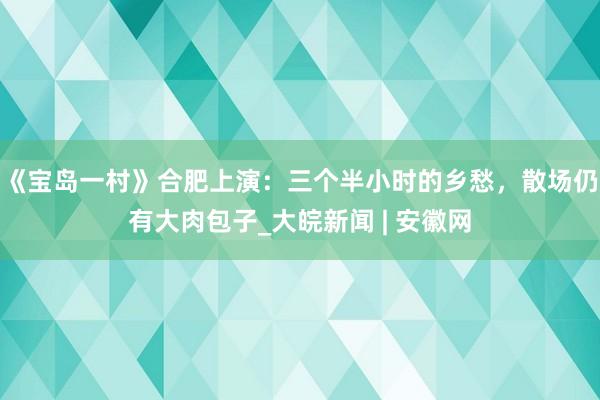 《宝岛一村》合肥上演：三个半小时的乡愁，散场仍有大肉包子_大皖新闻 | 安徽网