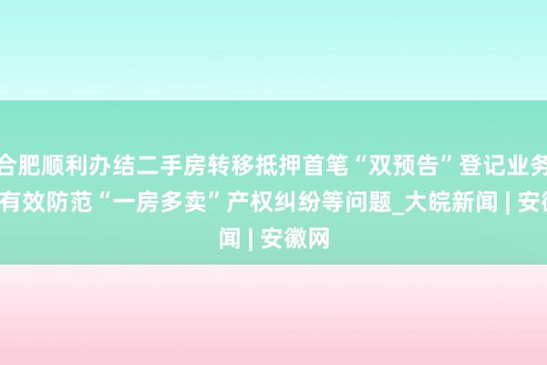 合肥顺利办结二手房转移抵押首笔“双预告”登记业务  可有效防范“一房多卖”产权纠纷等问题_大皖新闻 | 安徽网