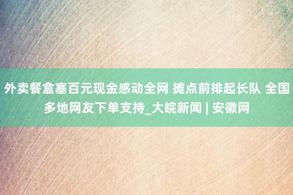 外卖餐盒塞百元现金感动全网 摊点前排起长队 全国多地网友下单支持_大皖新闻 | 安徽网