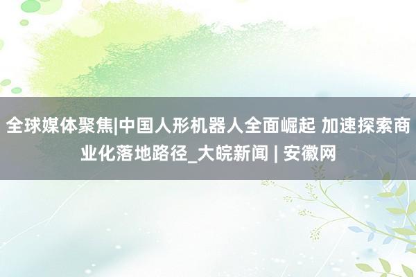 全球媒体聚焦|中国人形机器人全面崛起 加速探索商业化落地路径_大皖新闻 | 安徽网