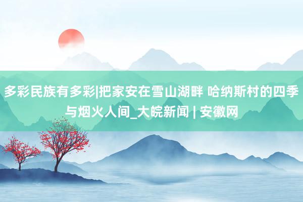 多彩民族有多彩|把家安在雪山湖畔 哈纳斯村的四季与烟火人间_大皖新闻 | 安徽网