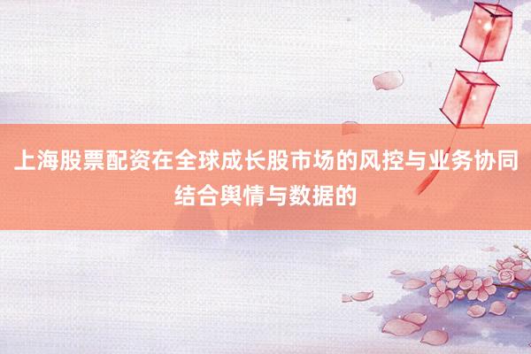上海股票配资在全球成长股市场的风控与业务协同结合舆情与数据的