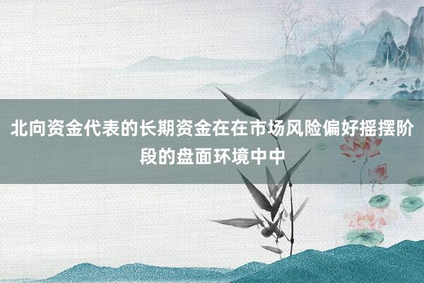 北向资金代表的长期资金在在市场风险偏好摇摆阶段的盘面环境中中