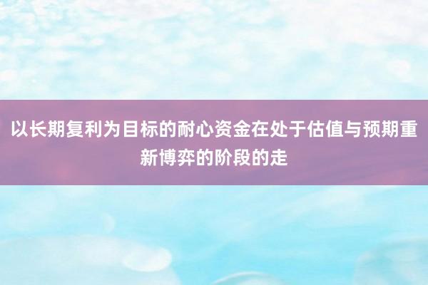 以长期复利为目标的耐心资金在处于估值与预期重新博弈的阶段的走