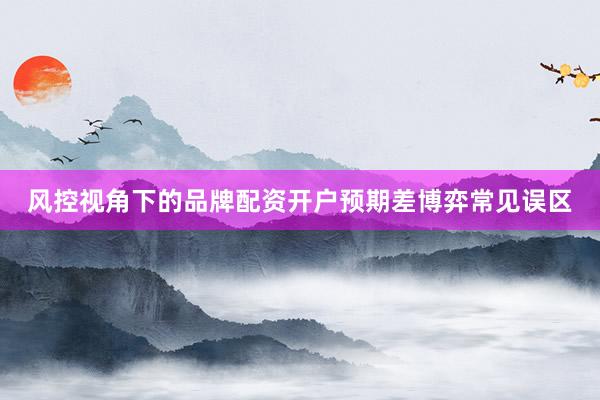 风控视角下的品牌配资开户预期差博弈常见误区