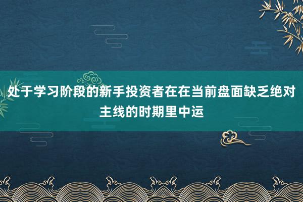 处于学习阶段的新手投资者在在当前盘面缺乏绝对主线的时期里中运