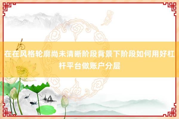 在在风格轮廓尚未清晰阶段背景下阶段如何用好杠杆平台做账户分层