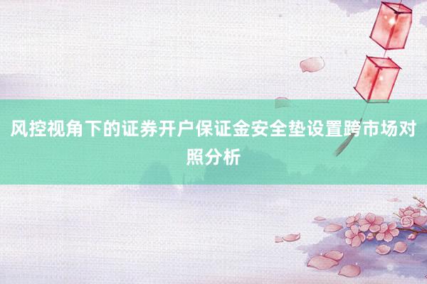 风控视角下的证券开户保证金安全垫设置跨市场对照分析