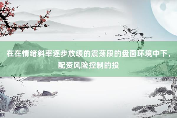在在情绪斜率逐步放缓的震荡段的盘面环境中下，配资风险控制的投